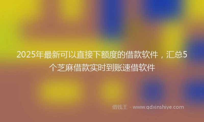 2025年最新可以直接下额度的借款软件，汇总5个芝麻借款实时到账速借软件
