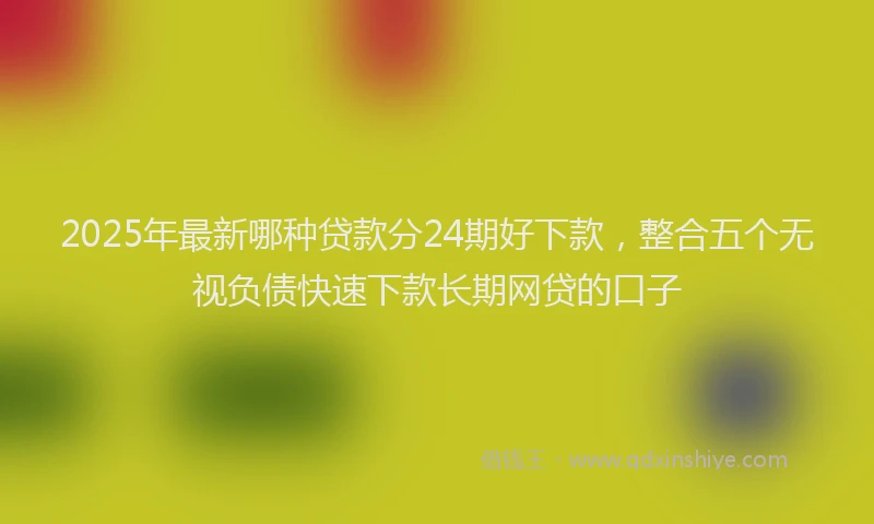 2025年最新哪种贷款分24期好下款，整合五个无视负债快速下款长期网贷的口子