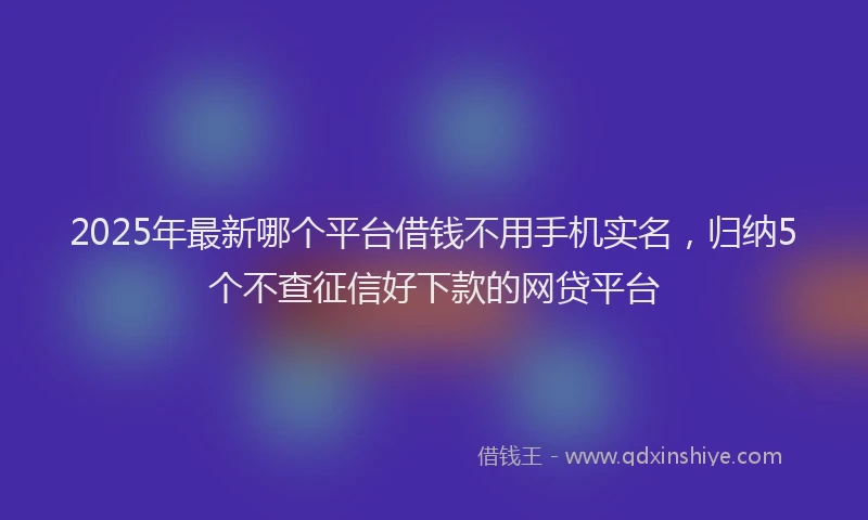 2025年最新哪个平台借钱不用手机实名，归纳5个不查征信好下款的网贷平台