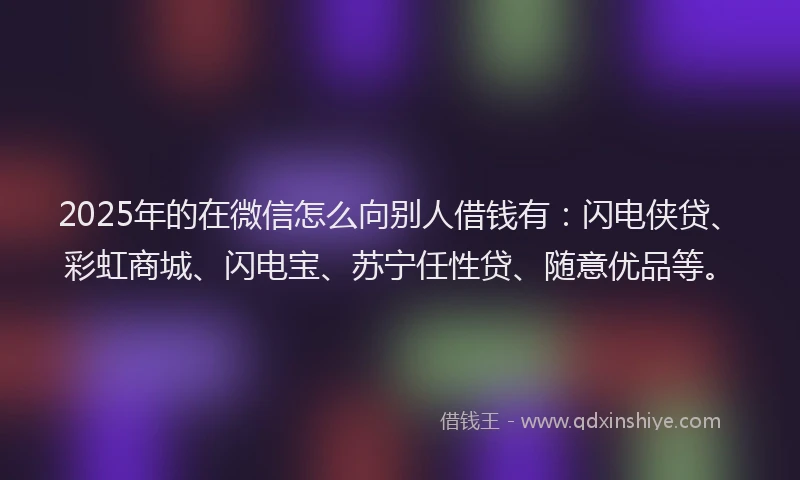 2025年的在微信怎么向别人借钱有：闪电侠贷、彩虹商城、闪电宝、苏宁任性贷、随意优品等。
