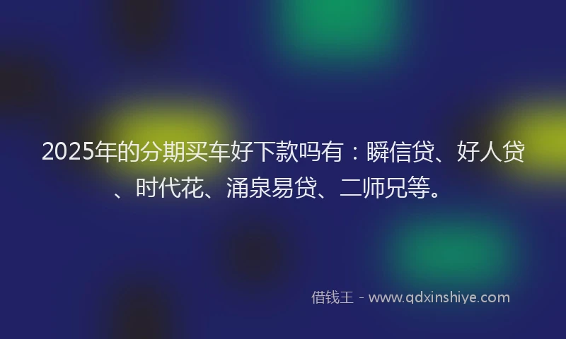2025年的分期买车好下款吗有：瞬信贷、好人贷、时代花、涌泉易贷、二师兄等。