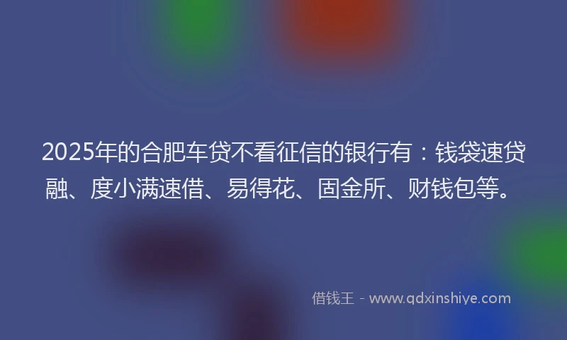 2025年的合肥车贷不看征信的银行有：钱袋速贷融、度小满速借、易得花、固金所、财钱包等。