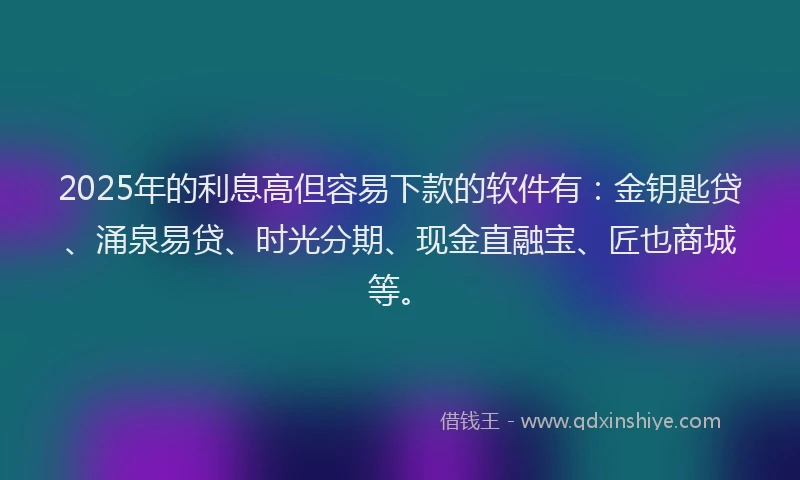 2025年的利息高但容易下款的软件有：金钥匙贷、涌泉易贷、时光分期、现金直融宝、匠也商城等。