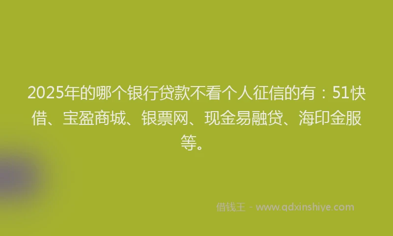2025年的哪个银行贷款不看个人征信的有：51快借、宝盈商城、银票网、现金易融贷、海印金服等。