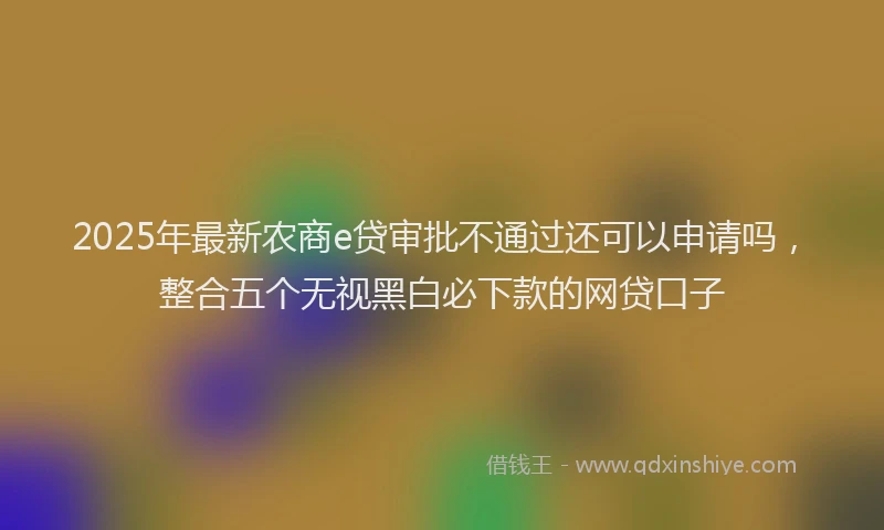 2025年最新农商e贷审批不通过还可以申请吗，整合五个无视黑白必下款的网贷口子