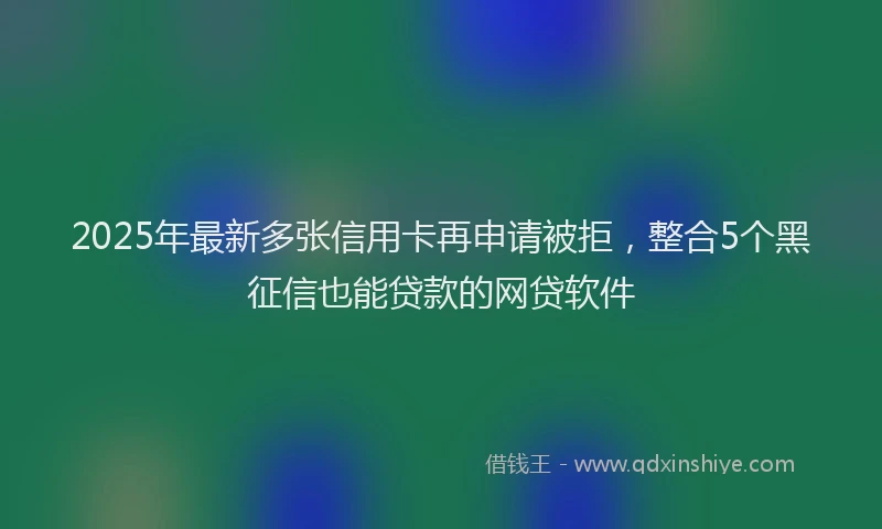 2025年最新多张信用卡再申请被拒，整合5个黑征信也能贷款的网贷软件