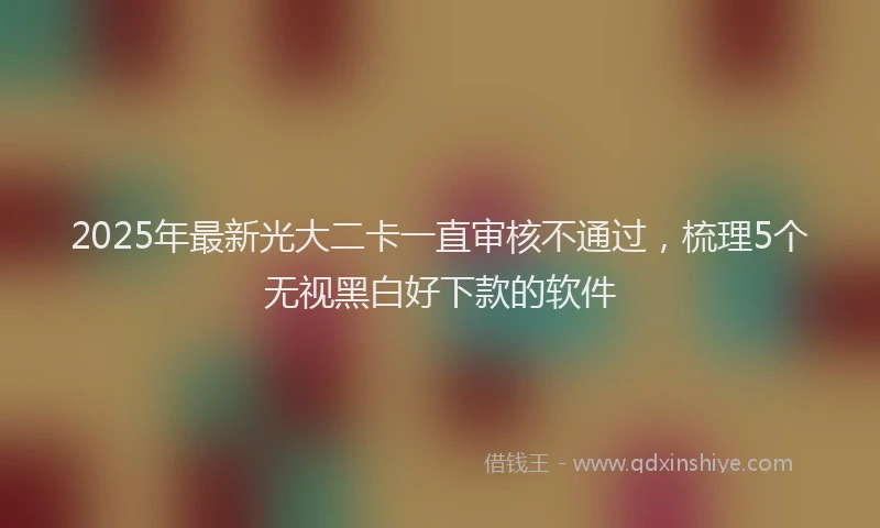 2025年最新光大二卡一直审核不通过，梳理5个无视黑白好下款的软件