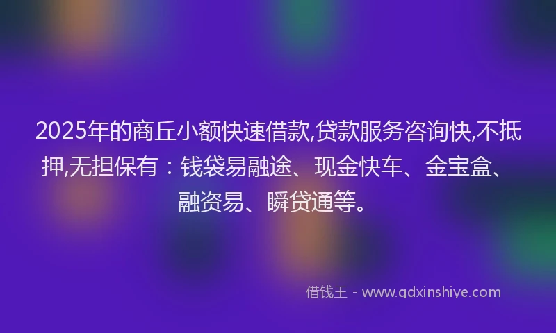 2025年的商丘小额快速借款,贷款服务咨询快,不抵押,无担保有：钱袋易融途、现金快车、金宝盒、融资易、瞬贷通等。