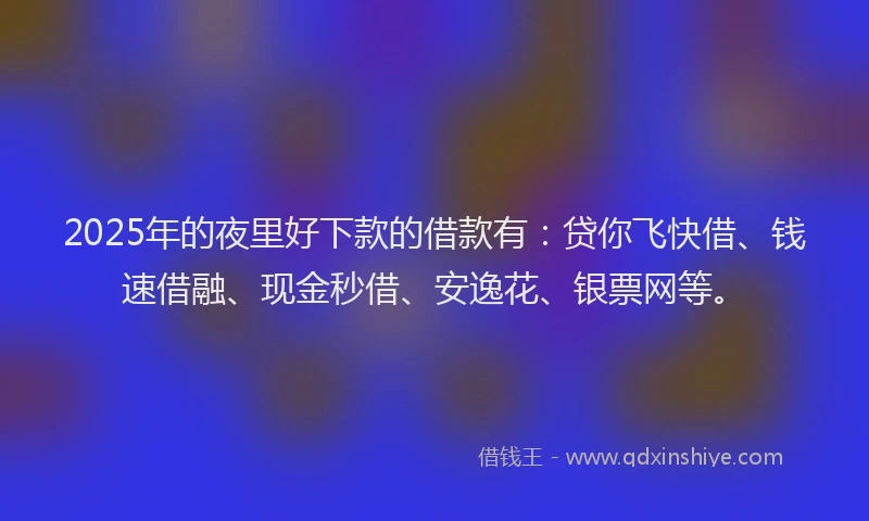 2025年的夜里好下款的借款有：贷你飞快借、钱速借融、现金秒借、安逸花、银票网等。