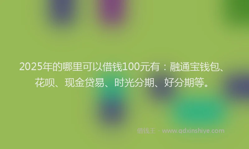 2025年的哪里可以借钱100元有：融通宝钱包、花呗、现金贷易、时光分期、好分期等。