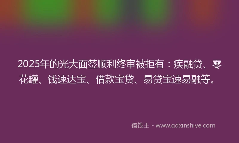 2025年的光大面签顺利终审被拒有：疾融贷、零花罐、钱速达宝、借款宝贷、易贷宝速易融等。