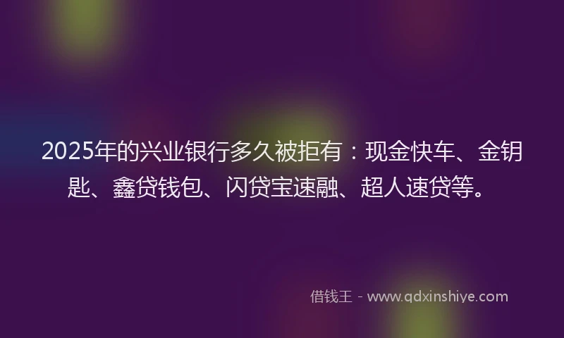2025年的兴业银行多久被拒有：现金快车、金钥匙、鑫贷钱包、闪贷宝速融、超人速贷等。