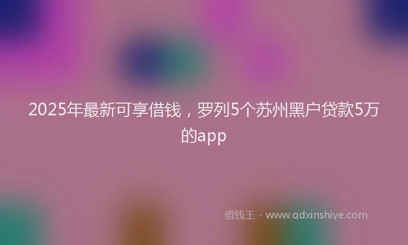 2025年最新可享借钱，罗列5个苏州黑户贷款5万的app