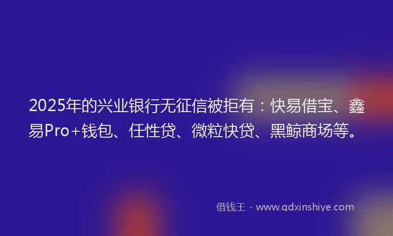 2025年的兴业银行无征信被拒有：快易借宝、鑫易Pro+钱包、任性贷、微粒快贷、黑鲸商场等。