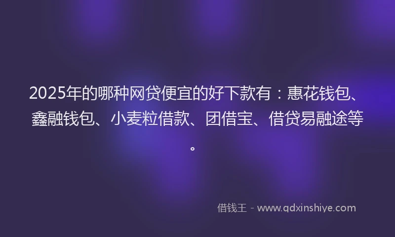 2025年的哪种网贷便宜的好下款有：惠花钱包、鑫融钱包、小麦粒借款、团借宝、借贷易融途等。