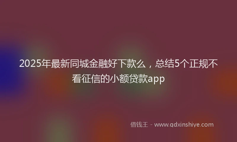 2025年最新同城金融好下款么，总结5个正规不看征信的小额贷款app