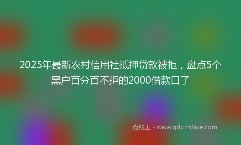 2025年最新农村信用社抵押贷款被拒，盘点5个黑户百分百不拒的2000借款口子