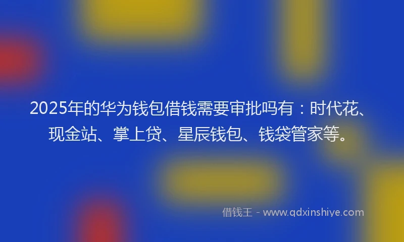2025年的华为钱包借钱需要审批吗有：时代花、现金站、掌上贷、星辰钱包、钱袋管家等。