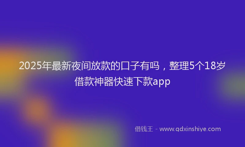 2025年最新夜间放款的口子有吗，整理5个18岁借款神器快速下款app
