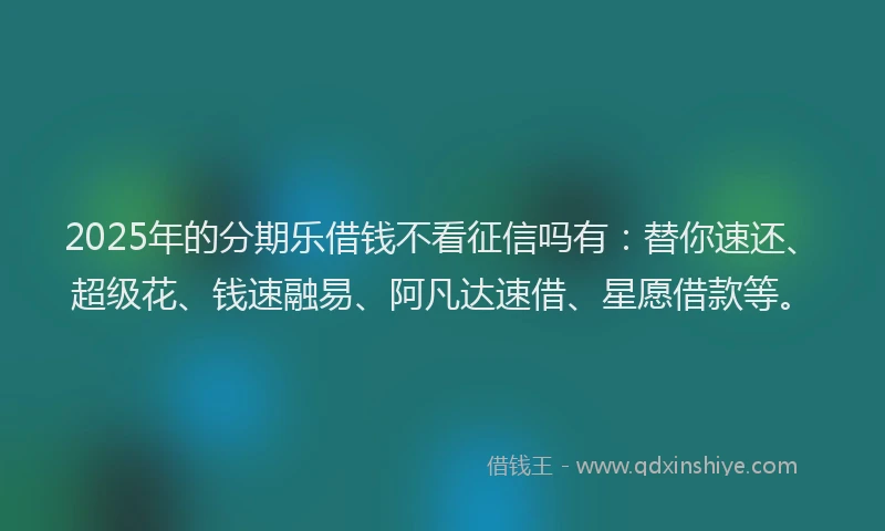 2025年的分期乐借钱不看征信吗有：替你速还、超级花、钱速融易、阿凡达速借、星愿借款等。