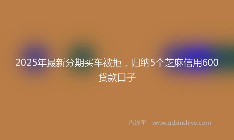 2025年最新分期买车被拒，归纳5个芝麻信用600贷款口子