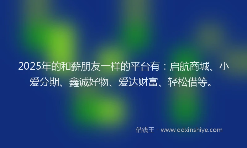 2025年的和薪朋友一样的平台有：启航商城、小爱分期、鑫诚好物、爱达财富、轻松借等。