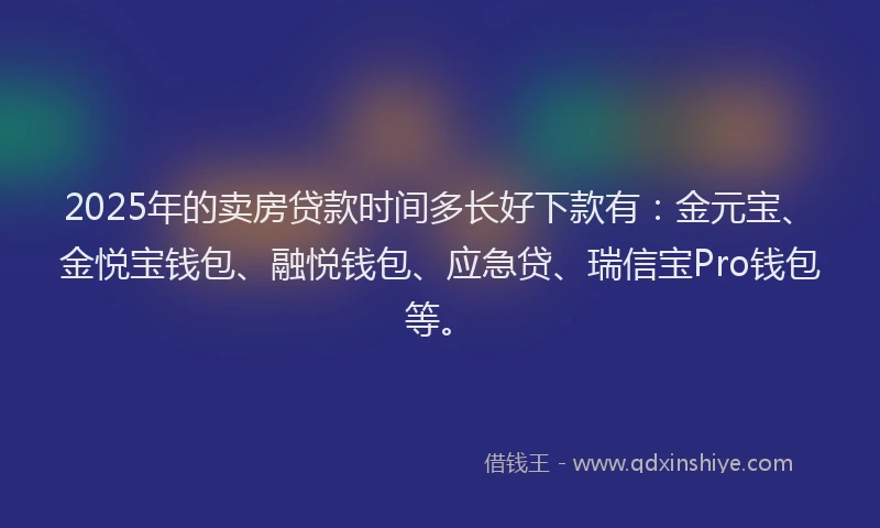 2025年的卖房贷款时间多长好下款有：金元宝、金悦宝钱包、融悦钱包、应急贷、瑞信宝Pro钱包等。