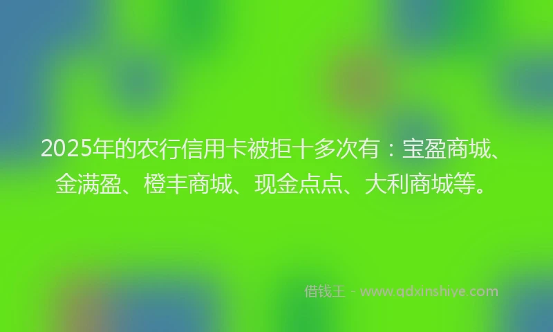 2025年的农行信用卡被拒十多次有：宝盈商城、金满盈、橙丰商城、现金点点、大利商城等。