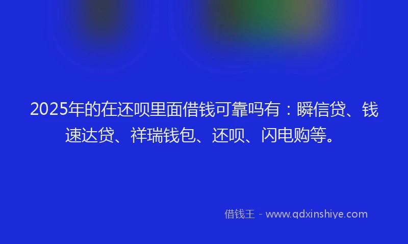 2025年的在还呗里面借钱可靠吗有：瞬信贷、钱速达贷、祥瑞钱包、还呗、闪电购等。