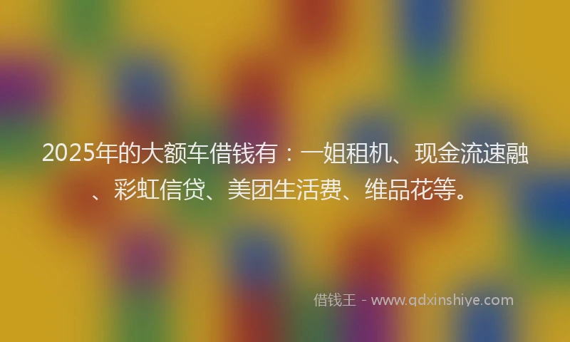 2025年的大额车借钱有：一姐租机、现金流速融、彩虹信贷、美团生活费、维品花等。