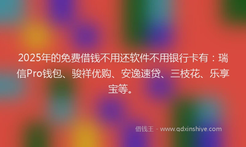 2025年的免费借钱不用还软件不用银行卡有：瑞信Pro钱包、骏祥优购、安逸速贷、三枝花、乐享宝等。