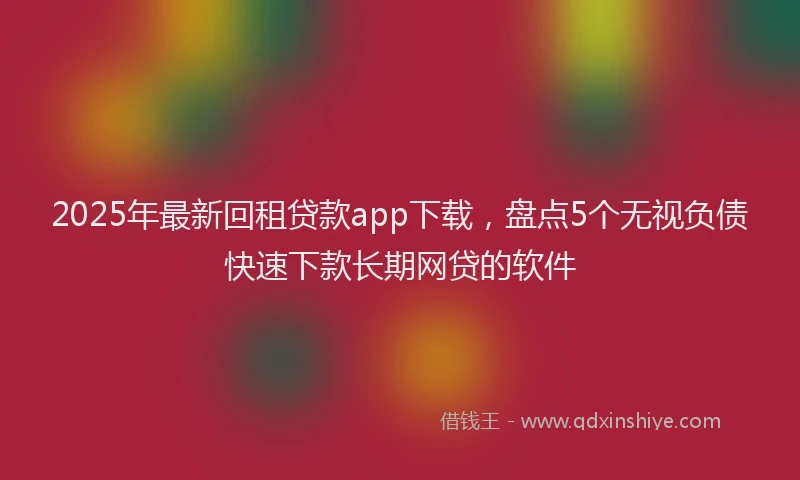 2025年最新回租贷款app下载，盘点5个无视负债快速下款长期网贷的软件