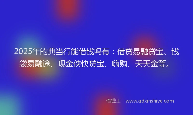2025年的典当行能借钱吗有：借贷易融贷宝、钱袋易融途、现金侠快贷宝、嗨购、天天金等。