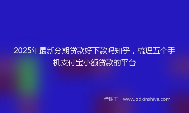 2025年最新分期贷款好下款吗知乎，梳理五个手机支付宝小额贷款的平台