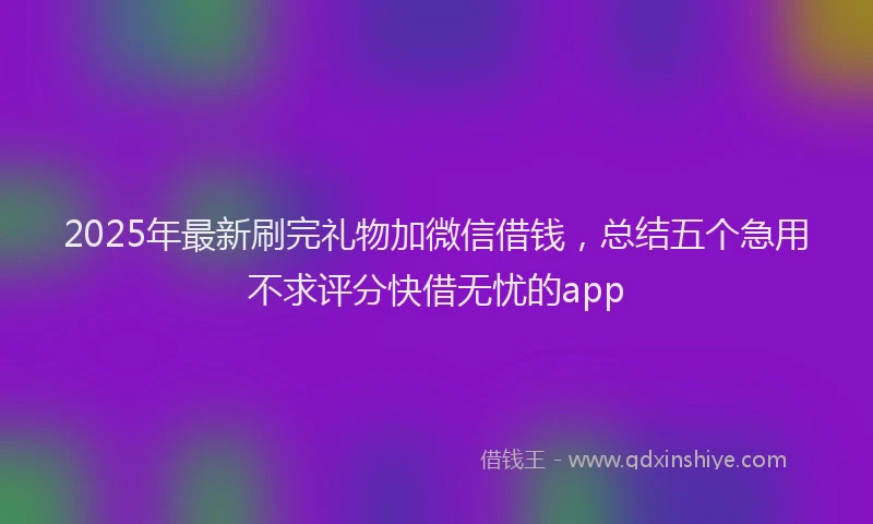 2025年最新刷完礼物加微信借钱，总结五个急用不求评分快借无忧的app