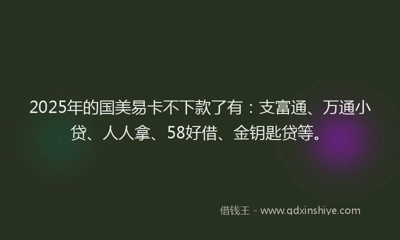 2025年的国美易卡不下款了有：支富通、万通小贷、人人拿、58好借、金钥匙贷等。