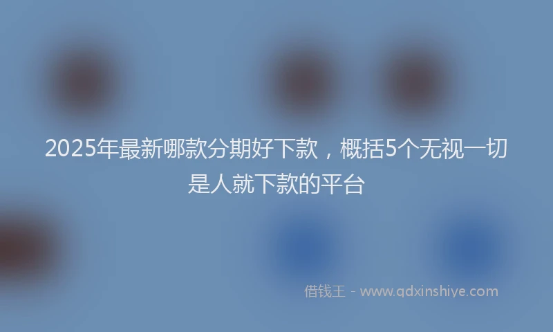 2025年最新哪款分期好下款，概括5个无视一切是人就下款的平台