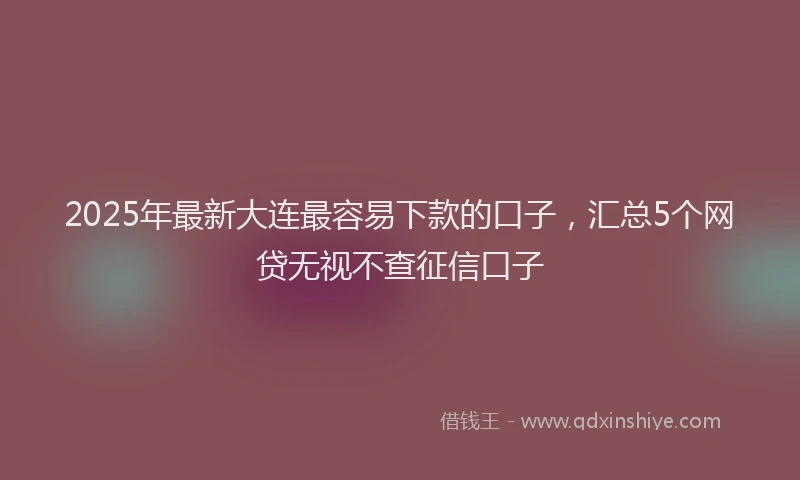 2025年最新大连最容易下款的口子，汇总5个网贷无视不查征信口子