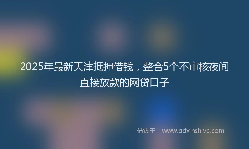 2025年最新天津抵押借钱，整合5个不审核夜间直接放款的网贷口子