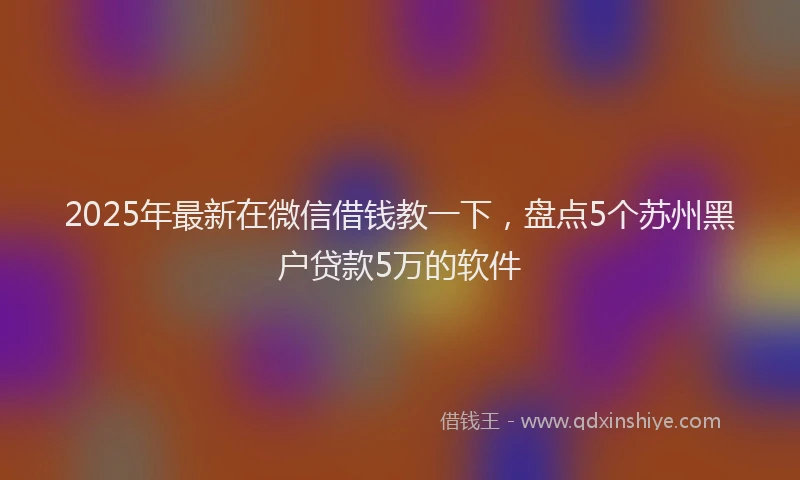 2025年最新在微信借钱教一下，盘点5个苏州黑户贷款5万的软件