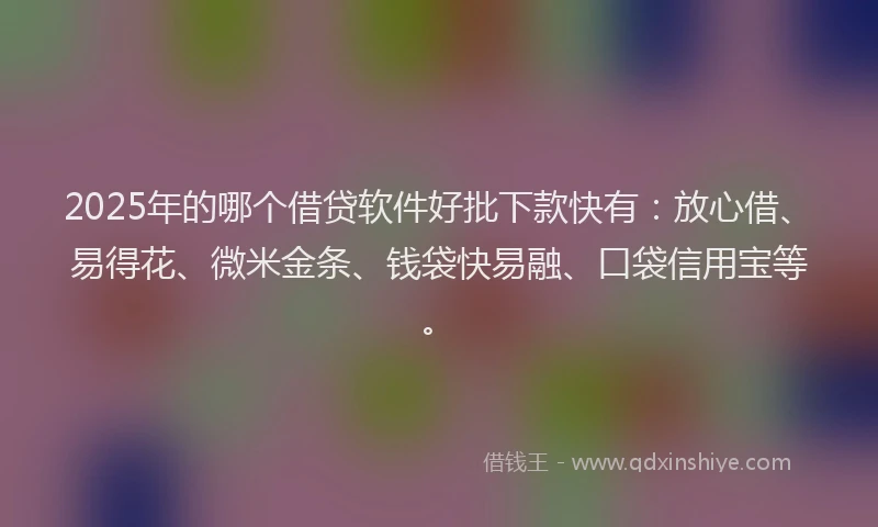 2025年的哪个借贷软件好批下款快有：放心借、易得花、微米金条、钱袋快易融、口袋信用宝等。