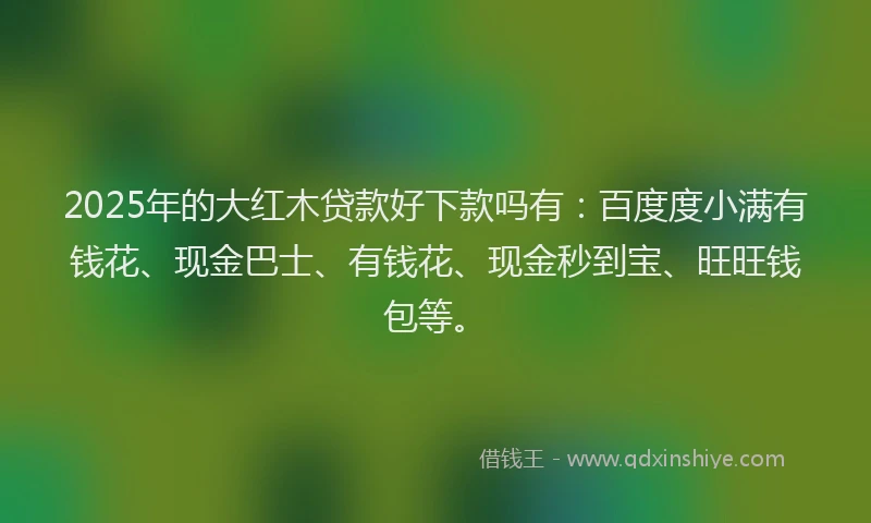 2025年的大红木贷款好下款吗有：百度度小满有钱花、现金巴士、有钱花、现金秒到宝、旺旺钱包等。