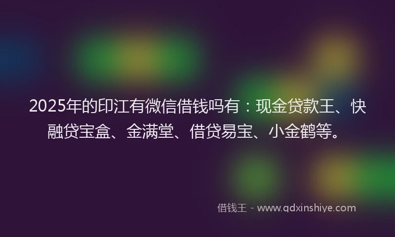 2025年的印江有微信借钱吗有：现金贷款王、快融贷宝盒、金满堂、借贷易宝、小金鹤等。