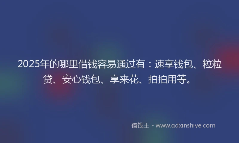 2025年的哪里借钱容易通过有：速享钱包、粒粒贷、安心钱包、享来花、拍拍用等。