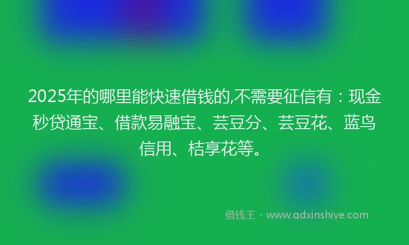 2025年的哪里能快速借钱的,不需要征信有：现金秒贷通宝、借款易融宝、芸豆分、芸豆花、蓝鸟信用、桔享花等。