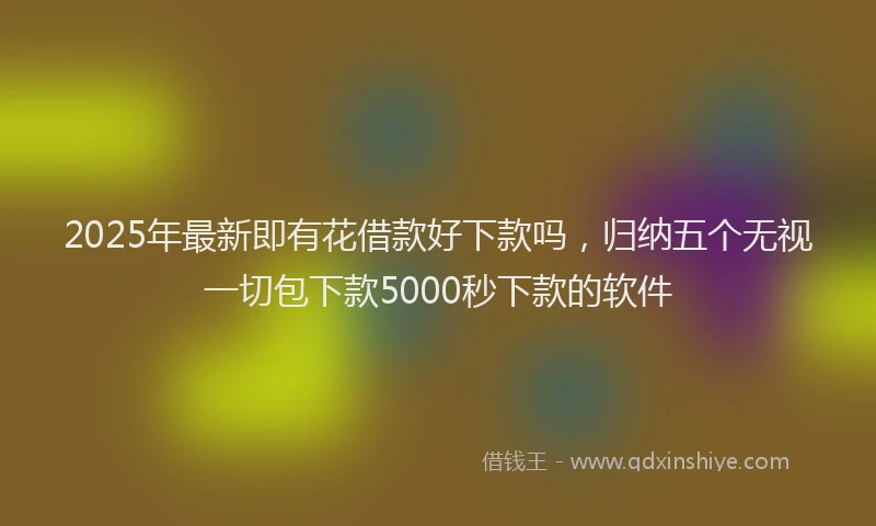 2025年最新即有花借款好下款吗，归纳五个无视一切包下款5000秒下款的软件