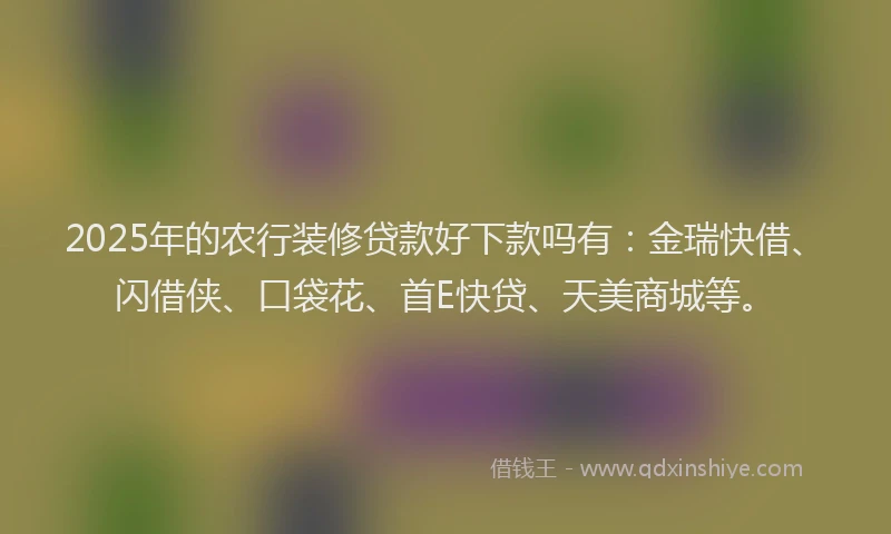 2025年的农行装修贷款好下款吗有：金瑞快借、闪借侠、口袋花、首E快贷、天美商城等。