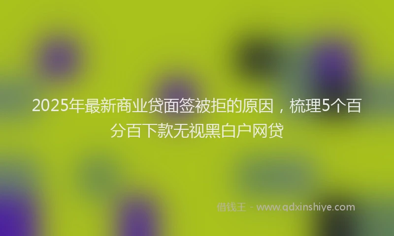 2025年最新商业贷面签被拒的原因，梳理5个百分百下款无视黑白户网贷