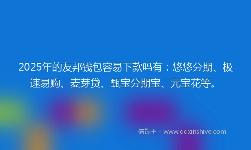 2025年的友邦钱包容易下款吗有：悠悠分期、极速易购、麦芽贷、甄宝分期宝、元宝花等。