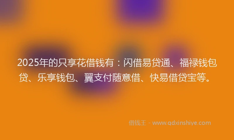 2025年的只享花借钱有：闪借易贷通、福禄钱包贷、乐享钱包、翼支付随意借、快易借贷宝等。